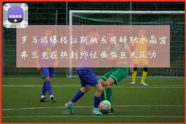 罗马诺曝格拉斯纳或将辞职水晶宫弗兰克在热刺帅位面临巨大压力
