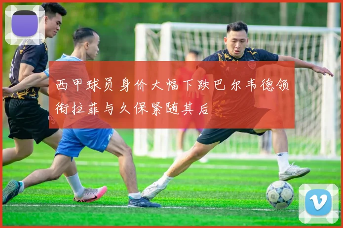 西甲球员身价大幅下跌巴尔韦德领衔拉菲与久保紧随其后