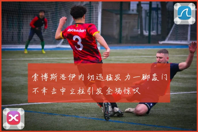 索博斯洛伊内切迅猛发力一脚轰门不幸击中立柱引发全场惊叹