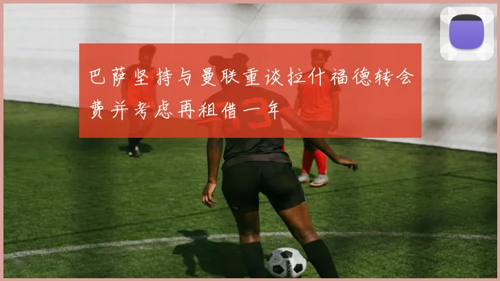 巴萨坚持与曼联重谈拉什福德转会费并考虑再租借一年