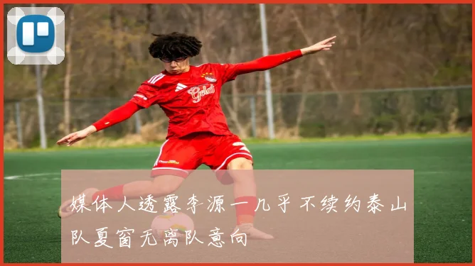 媒体人透露李源一几乎不续约泰山队夏窗无离队意向
