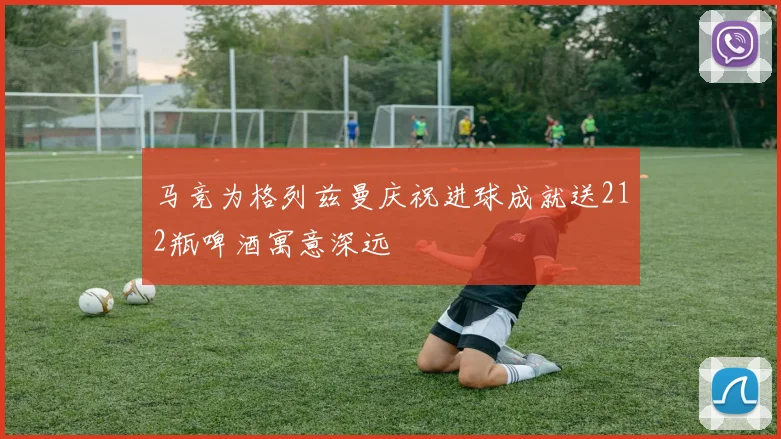 马竞为格列兹曼庆祝进球成就送212瓶啤酒寓意深远
