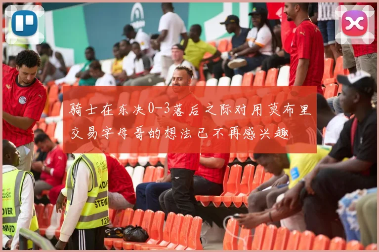 骑士在东决0-3落后之际对用莫布里交易字母哥的想法已不再感兴趣