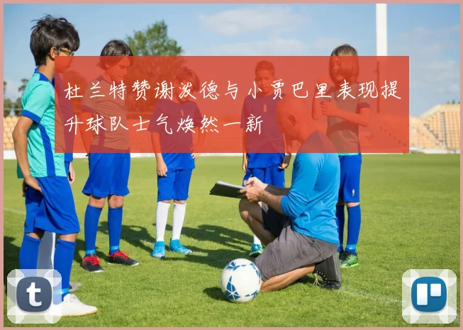 杜兰特赞谢泼德与小贾巴里表现提升球队士气焕然一新