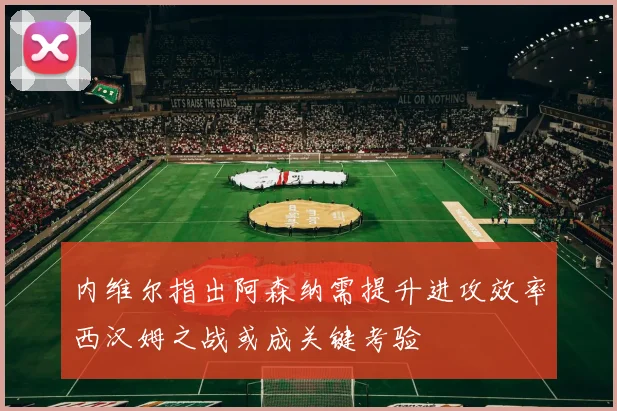 内维尔指出阿森纳需提升进攻效率西汉姆之战或成关键考验