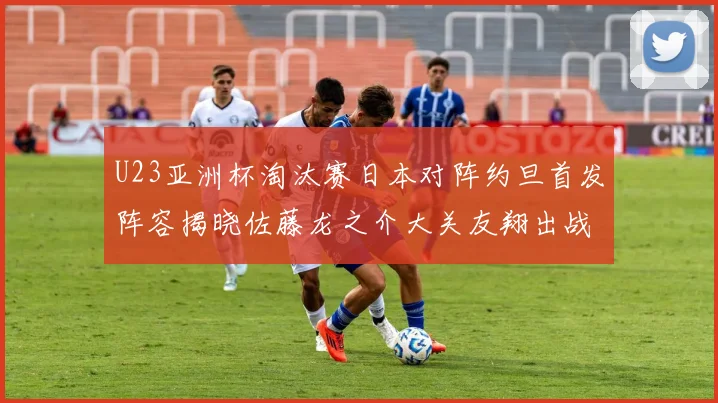 U23亚洲杯淘汰赛日本对阵约旦首发阵容揭晓佐藤龙之介大关友翔出战