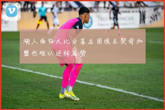 湖人面临大比分落后困境东契奇加盟也难以逆转局势