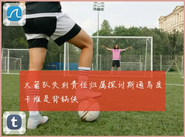 火箭队失利责任归属探讨斯通乌度卡谁是背锅侠