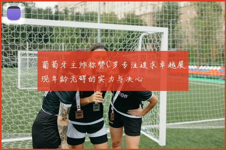 葡萄牙主帅称赞C罗专注追求卓越展现年龄无碍的实力与决心